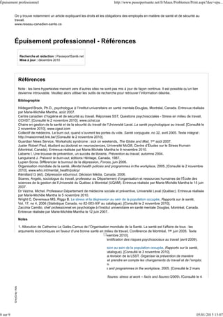 On y trouve notamment un article expliquant les droits et les obligations des employés en matière de santé et de sécurité au
travail.
www.reseau-canadien-sante.ca
Épuisement professionnel - Références
Recherche et rédaction : PasseportSanté.net
Mise à jour : décembre 2010
Références
Note : les liens hypertextes menant vers d’autres sites ne sont pas mis à jour de façon continue. Il est possible qu’un lien
devienne introuvable. Veuillez alors utiliser les outils de recherche pour retrouver l’information désirée.
Bibliographie
Hildegard Brack, Ph.D., psychologue à l’Institut universitaire en santé mentale Douglas, Montréal, Canada. Entrevue réalisée
par Marie-Michèle Mantha, août 2007.
Centre canadien d’hygiène et de sécurité au travail. Réponses SST, Questions psychosociales - Stress en milieu de travail,
CCHST. [Consulté le 2 novembre 2010]. www.cchst.ca
Chaire en gestion de la santé et de la sécurité du travail de l’Université Laval. La santé psychologique au travail. [Consulté le
2 novembre 2010]. www.cgsst.com
Collectif de médecins. Le burn out, quand s’ouvrent les portes du vide, Santé conjuguée, no 32, avril 2005. Texte intégral :
http://maisonmed.link.be/ [Consulté le 2 novembre 2010].
Guardian News Service. Workaholic syndrome : sick on weekends, The Globe and Mail, 1er août 2007.
Juster Robert Paul, étudiant au doctorat en neurosciences, Université McGill, Centre d’Études sur le Stress Humain
(Montréal, Canada). Entrevue réalisée par Marie-Michèle Mantha le 9 novembre 2010.
Labarre I. Une trousse de prévention, un succès de librairie, Prévention au travail, automne 2004.
Languirand J. Prévenir le burn-out, éditions Héritage, Canada, 1987.
Lupien Sonia. Différencier le burnout de la dépression, Forces, juin 2006.
Organisation mondiale de la santé. Mental health policies and programmes in the workplace, 2005. [Consulté le 2 novembre
2010]. www.who.int/mental_health/policy/
Rémillard G (éd). Dépression etburnout. Décision Média, Canada, 2006.
Soares, Angelo, sociologue du travail, professeur au Département d’organisation et ressources humaines de l’École des
sciences de la gestion de l’Université du Québec à Montréal (UQÀM). Entrevue réalisée par Marie-Michèle Mantha le 15 juin
2007.
Dr Vézina, Michel. Professeur Département de médecine sociale et préventive, Université Laval (Québec). Entrevue réalisée
par Marie-Michèle Mantha le 5 novembre 2010.
Wright C, Devereaux MS, Riggs B. Le stress et la dépression au sein de la population occupée, Rapports sur la santé,
Vol. 17, no 4, 2006 (Statistique Canada, no 82-003-XIF au catalogue). [Consulté le 2 novembre 2010].
Zacchia Camillo, chef professionnel en psychologie à l’Institut universitaire en santé mentale Douglas, Montréal, Canada.
Entrevue réalisée par Marie-Michèle Mantha le 12 juin 2007.
Notes
1. Allocution de Catherine Le Galès-Camus de l’Organisation mondiale de la Santé. La santé est l’affaire de tous : les
arguments économiques en faveur d’une bonne santé en milieu de travail, Conférence de Montréal, 1er juin 2005. Texte
intégral : www.conferencedemontreal.com [Consulté le 2 novembre 2010].
2. Institut National de Santé Publique du Québec. Grille d’identification des risques psychosociaux au travail (avril 2009).
[Consulté le 4 novembre 2010].www.inspq.qc.ca
3. Wright C, Devereaux MS, Riggs B. Le stress et la dépression au sein de la population occupée, Rapports sur la santé,
Vol. 17, no 4, 2006 (Statistique Canada, no 82-003-XIF au catalogue). [Consulté le 3 novembre 2010].
4. Mémoire présenté au Groupe de Travail de la CSST sur la révision de la LSST. Organiser la prévention de manière
systématique, dans tous les lieux de travail, la redynamiser et prendre en compte les changements du travail et de l’emploi.
Février 2010. [Consulté le 5 novembre 2010].www.cgsst.com
5. Organisation mondiale de la Santé. Mental health policies and programmes in the workplace, 2005. [Consulté le 2 mars
2007]. www.who.int/mental_health/policy/
6. European Agency for Safety and Health at Work. OSH in figures: stress at work – facts and figures (2009). [Consulté le 4
GreyGrayAdsGreyGrayAds
Épuisement professionnel http://www.passeportsante.net/fr/Maux/Problemes/Print.aspx?doc=epu...
8 sur 9 05/01/2015 15:07
 