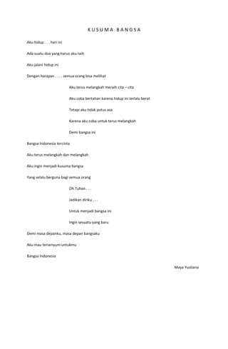 KUSUMA BANGSA

Aku hidup . . . hari ini

Ada suatu doa yang harus aku raih

Aku jalani hidup ini

Dengan harapan . . . . semua orang bisa melihat

                           Aku terus melangkah meraih cita – cita

                           Aku coba bertahan karena hidup ini terlalu berat

                           Tetapi aku tidak putus asa

                           Karena aku coba untuk terus melangkah

                           Demi bangsa ini

Bangsa Indonesia tercinta

Aku terus melangkah dan melangkah

Aku ingin menjadi kusuma bangsa

Yang selalu berguna bagi semua orang

                           Oh Tuhan . . .

                           Jadikan diriku . . .

                           Untuk menjadi bangsa ini

                           Ingin sesuatu yang baru

Demi masa depanku, masa depan bangsaku

Aku mau tersenyum untukmu

Bangsa Indonesia

                                                                              Maya Yustiana
 