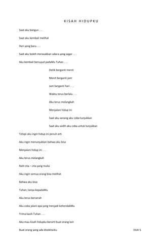 KISAH HIDUPKU

Saat aku bangun . . .

Saat aku kembali melihat

Hari yang baru . . .

Saat aku boleh merasakkan udara yang segar . . .

Aku kembali bersujud padaMu Tuhan . . .

                            Detik berganti menit

                            Menit berganti jam

                            Jam berganti hari . . .

                            Waktu terus berlalu . . .

                            Aku terus melangkah

                            Menjalani hidup ini

                            Saat aku senang aku coba tunjukkan

                            Saat aku sedih aku coba untuk tunjukkan

Tetapi aku ingin hidup ini penuh arti

Aku ingin menunjukkan bahwa aku bisa

Menjalani hidup ini . . .

Aku terus melangkah

Raih cita – cita yang mulia

Aku ingin semua orang bisa melihat

Bahwa aku bisa

Tuhan, tanya kepadaMu

Aku terus berserah

Aku coba jalani apa yang menjadi kehendakMu

Trima kasih Tuhan . . .

Aku mau kisah hidupku berarti buat orang lain

Buat orang yang ada disekitarku                                       Elsih S
 