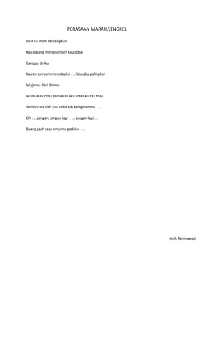 PERASAAN MARAH/JENGKEL

Saat ku diam terpangkuh

Kau datang menghampiri kau coba

Ganggu diriku

Kau tersenyum menatapku . . . lalu aku palingkan

Wajahku dari dirimu

Walau kau coba paksakan aku tetap ku tak mau

Seribu cara tlah kau coba tuk keinginanmu . . .

Oh . . . jangan, jangan lagi . . . . jangan lagi . . .

Buang jauh rasa cintamu padaku . . .




                                                         Anik Rahmawati
 