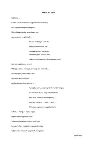 BERDUKA CITA

Ketika itu . . .

Kulihat kerumunan masa yang memenuhi rumahku

Aku hanya terbengong–bengong . . .

Menyaksikan dan bertanya dalam hati

Apa gerangan yang terjadi . . .

                          Disana sini banyak air mata

                          Mengalir membasahi pipi . . .

                          Mereka menjerit, meratapi . . .
                          seseorang yang terbujur kaku

                          Sekujur tubuhnya ditutupi dengan kain putih

Aku bertanya kesana kemari

Mengapa semua menangis, meratap dan menjerit . . .

Siapakah yang terbujur kaku itu?

Bolehkah aku melihatnya . . .

Apakah aku kenal dengannya . . .

                          Tanpa kusadari, seseorang telah membimbingku

                          Ku buka kain itu, ku tatap wajah kaku itu

                          Oh Tuhan kenalkan aku dengannya . . .

                          Aku pun menjerit . . . ayah . . . ayah . . .

                          Mengapa engkau meninggalkan kami

Tuhan . . . mengapa begitu cepat

Engkau memanggil ayah kami

Tuhan ampunilah segala dosa ayah kami

Semoga Tuhan, Engkau terima ayah disisiMu

Tabahkanlah hati kami yang telah ditinggalkan

                                                                         Lilik Rufiati
 