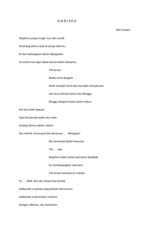 GADISKU

                                                                         Mei Suryani

Wajahmu yang mungil, lucu dan cantik

Kutimang dank u buai di setiap tidurmu

Ku beri kehangatan dalam dekapanku

Ku tuntun kau agar dapat warna dalam hidupmu,

                           Tak terasa

                           Waktu terus bergulir

                           Detik menjadi menit dan berubah menjadi jam

                           Jam terus berlalu kehari dan Minggu

                           Minggu berganti bulan dank e tahun

Kini kau telah dewasa

Saat kita berada pada satu meja

Kutatap dirimu dalam, dalam

Kau melirik, tersenyum dan bertanya . . . Mengapa?

                           Aku tersentak dalam lamunan

                           Tak . . . apa

                           Wajahmu lebih cantik saat kamu berjilbab

                           Ku membayangkan saat kecil

                           Tak terasa menetas air mataku

Ya . . . Allah. Kini aku hanya bisa berdoa

Jadikanlah ia wanita yang terbaik menurutmu

Jadikanlah ia pemimpin umatmu

Dengan ridhomu, aku memohon
 