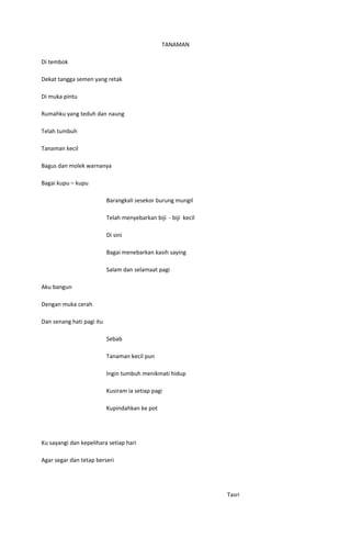 TANAMAN

Di tembok

Dekat tangga semen yang retak

Di muka pintu

Rumahku yang teduh dan naung

Telah tumbuh

Tanaman kecil

Bagus dan molek warnanya

Bagai kupu – kupu

                           Barangkali sesekor burung mungil

                           Telah menyebarkan biji - biji kecil

                           Di sini

                           Bagai menebarkan kasih saying

                           Salam dan selamaat pagi

Aku bangun

Dengan muka cerah

Dan senang hati pagi itu

                           Sebab

                           Tanaman kecil pun

                           Ingin tumbuh menikmati hidup

                           Kusiram ia setiap pagi

                           Kupindahkan ke pot




Ku sayangi dan kepelihara setiap hari

Agar segar dan tetap berseri




                                                                 Tasri
 