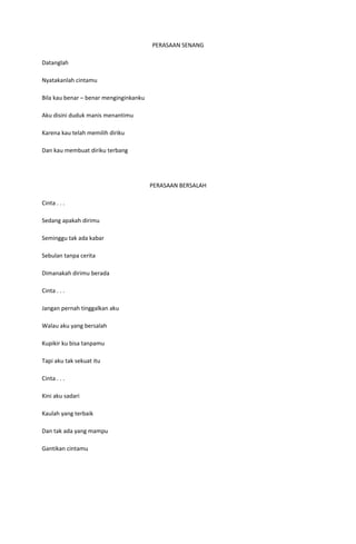 PERASAAN SENANG

Datanglah

Nyatakanlah cintamu

Bila kau benar – benar menginginkanku

Aku disini duduk manis menantimu

Karena kau telah memilih diriku

Dan kau membuat diriku terbang




                                        PERASAAN BERSALAH

Cinta . . .

Sedang apakah dirimu

Seminggu tak ada kabar

Sebulan tanpa cerita

Dimanakah dirimu berada

Cinta . . .

Jangan pernah tinggalkan aku

Walau aku yang bersalah

Kupikir ku bisa tanpamu

Tapi aku tak sekuat itu

Cinta . . .

Kini aku sadari

Kaulah yang terbaik

Dan tak ada yang mampu

Gantikan cintamu
 