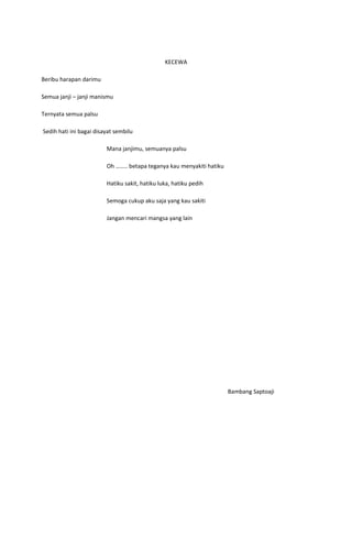 KECEWA

Beribu harapan darimu

Semua janji – janji manismu

Ternyata semua palsu

Sedih hati ini bagai disayat sembilu

                         Mana janjimu, semuanya palsu

                         Oh …….. betapa teganya kau menyakiti hatiku

                         Hatiku sakit, hatiku luka, hatiku pedih

                         Semoga cukup aku saja yang kau sakiti

                         Jangan mencari mangsa yang lain




                                                                       Bambang Saptoaji
 