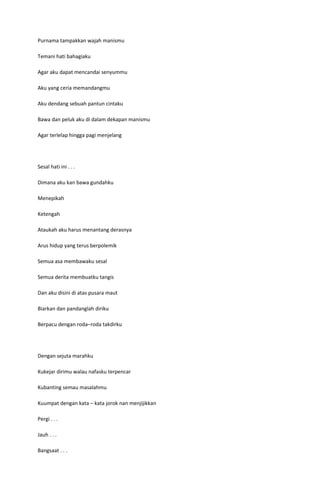 Purnama tampakkan wajah manismu

Temani hati bahagiaku

Agar aku dapat mencandai senyummu

Aku yang ceria memandangmu

Aku dendang sebuah pantun cintaku

Bawa dan peluk aku di dalam dekapan manismu

Agar terlelap hingga pagi menjelang




Sesal hati ini . . .

Dimana aku kan bawa gundahku

Menepikah

Ketengah

Ataukah aku harus menantang derasnya

Arus hidup yang terus berpolemik

Semua asa membawaku sesal

Semua derita membuatku tangis

Dan aku disini di atas pusara maut

Biarkan dan pandanglah diriku

Berpacu dengan roda–roda takdirku




Dengan sejuta marahku

Kukejar dirimu walau nafasku terpencar

Kubanting semau masalahmu

Kuumpat dengan kata – kata jorok nan menjijikkan

Pergi . . .

Jauh . . .

Bangsaat . . .
 
