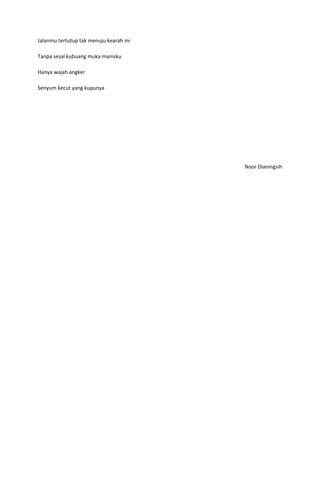 Jalanmu tertutup tak menuju kearah ini

Tanpa sesal kubuang muka manisku

Hanya wajah angker

Senyum kecut yang kupunya




                                         Noor Dianingsih
 