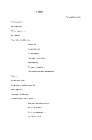 PAHIT

                                                                     Yermas Irianningsih

Pedih kurasakan . . .

Apa yang ku rasa . . .

Tak bisa kupahami . . .

Bila kusendiri . . .

Terasa hidup ini tak berarti . . .

                             Hinakah aku

                             Hidup di dunia ini

                             Tak seorangpun . . .

                             Yang dapat mengerti aku . . .

                             Memang hidup . . .

                             Tak seperti yang aku kira

                             Selalu ada cobaan untuk menjalaninya

Tuhan . . .

Bukakan pintu hatiku . . .

Untuk selalu memulaikan nama-Mu

Hanya engkaulah . . .

Yang dapat membantuku . . .

Untuk melepaskan semua bebanku

                             Sekarang . . .ku bisa tersenyum . . .

                             Walau hati ini terluka . . .

                             Kini ku merasa bahagia . . .

                             Meski hanya sesaat . . .
 
