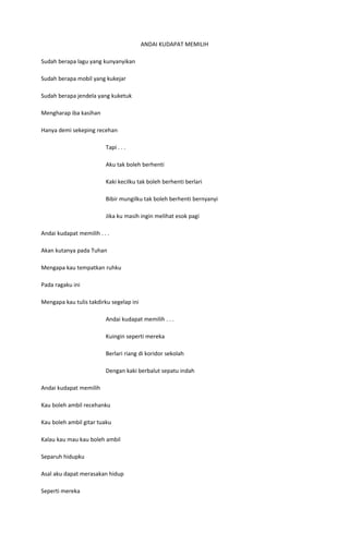 ANDAI KUDAPAT MEMILIH

Sudah berapa lagu yang kunyanyikan

Sudah berapa mobil yang kukejar

Sudah berapa jendela yang kuketuk

Mengharap iba kasihan

Hanya demi sekeping recehan

                         Tapi . . .

                         Aku tak boleh berhenti

                         Kaki kecilku tak boleh berhenti berlari

                         Bibir mungilku tak boleh berhenti bernyanyi

                         Jika ku masih ingin melihat esok pagi

Andai kudapat memilih . . .

Akan kutanya pada Tuhan

Mengapa kau tempatkan ruhku

Pada ragaku ini

Mengapa kau tulis takdirku segelap ini

                         Andai kudapat memilih . . .

                         Kuingin seperti mereka

                         Berlari riang di koridor sekolah

                         Dengan kaki berbalut sepatu indah

Andai kudapat memilih

Kau boleh ambil recehanku

Kau boleh ambil gitar tuaku

Kalau kau mau kau boleh ambil

Separuh hidupku

Asal aku dapat merasakan hidup

Seperti mereka
 