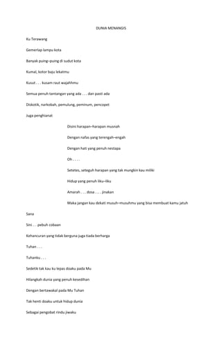 DUNIA MENANGIS

Ku Terawang

Gemerlap lampu kota

Banyak puing–puing di sudut kota

Kumal, kotor baju lekatmu

Kusut . . . kusam raut wajahhmu

Semua penuh tantangan yang ada . . . dan pasti ada

Diskotik, narkobah, pemulung, peminum, pencopet

Juga penghianat

                         Disini harapan–harapan musnah

                         Dengan nafas yang terengah–engah

                         Dengan hati yang penuh nestapa

                         Oh . . . .

                         Setetes, seteguh harapan yang tak mungkin kau miliki

                         Hidup yang penuh liku–liku

                         Amarah . . . dosa . .. . jinakan

                         Maka jangan kau dekati musuh–musuhmu yang bisa membuat kamu jatuh

Sana

Sini . . .pebuh cobaan

Kehancuran yang tidak berguna juga tiada berharga

Tuhan . . .

Tuhanku . . .

Sedetik tak kau ku lepas doaku pada Mu

Hilangkah dunia yang penuh kesedihan

Dengan bertawakal pada Mu Tuhan

Tak henti doaku untuk hidup dunia

Sebagai pengobat rindu jiwaku
 