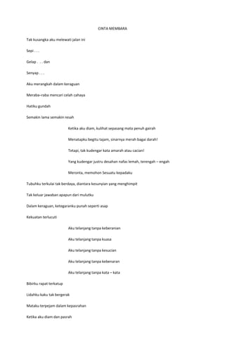CINTA MEMBARA

Tak kusangka aku melewati jalan ini

Sepi . . .

Gelap . . . dan

Senyap . . .

Aku merangkah dalam keraguan

Meraba–raba mencari celah cahaya

Hatiku gundah

Semakin lama semakin resah

                         Ketika aku diam, kulihat sepasang mata penuh gairah

                         Menatapku begitu tajam, sinarnya merah bagai darah!

                         Tetapi, tak kudengar kata amarah atau cacian!

                         Yang kudengar justru desahan nafas lemah, terengah – engah

                         Meronta, memohon Sesuatu kepadaku

Tubuhku terkulai tak berdaya, diantara kesunyian yang menghimpit

Tak keluar jawaban apapun dari mulutku

Dalam keraguan, ketegaranku punah seperti asap

Kekuatan terlucuti

                         Aku telanjang tanpa keberanian

                         Aku telanjang tanpa kuasa

                         Aku telanjang tanpa kesucian

                         Aku telanjang tanpa kebenaran

                         Aku telanjang tanpa kata – kata

Bibirku rapat terkatup

Lidahku kaku tak bergerak

Mataku terpejam dalam kepasrahan

Ketika aku diam dan pasrah
 