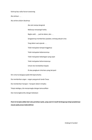 Kuhirup bau nafas harum seseorang

Aku terbuai . . .

Aku terlena dalam desahnya

                         Aku tak mampu bergerak

                         Nafasnya menyengat hatiku

                         Begitu sakit . . . jauh ke dalam, dan . . .

                         Sengatannya memberikan jawaban, tentang sebuah cinta

                         Yang dalam saat sejenak . . .

                         Telah melupakan tempat tinggalnya

                         Telah melupakan kebenarannya

                         Telah melupakan kebahagian yang sejati

                         Telah melupakan kehormatannya

                         Untuk rela merebahkan kepala

                         Di atas pangkuan cinta baru yang tak pasti

Kini cinta itu bergayut pada titik kejenuhanku

Dia memberikan angan – angan yang penuh tanda Tanya

Dia memberikan harapan – harapam dalam mimpiku

Tetapi sekaligus, dia menyerangku dengan kemunafikan

Dan mencengkeramku dengan kedukaan




Puisi ini tercipta akibat dari satu peristiwa nyata, yang saat ini masih berlangsung tetapi perjalannya
masuk pada proses keberakhiran




                                                                                Endang Sri Sundari
 