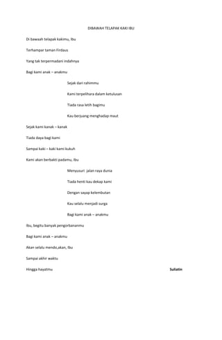 DIBAWAH TELAPAK KAKI IBU

Di bawaah telapak kakimu, Ibu

Terhampar taman Firdaus

Yang tak terpermadani indahnya

Bagi kami anak – anakmu

                           Sejak dari rahimmu

                           Kami terpelihara dalam ketulusan

                           Tiada rasa letih bagimu

                           Kau berjuang menghadap maut

Sejak kami kanak – kanak

Tiada daya bagi kami

Sampai kaki – kaki kami kukuh

Kami akan berbakti padamu, Ibu

                           Menyusuri jalan raya dunia

                           Tiada henti kau dekap kami

                           Dengan sayap kelembutan

                           Kau selalu menjadi surga

                           Bagi kami anak – anakmu

Ibu, begitu banyak pengorbananmu

Bagi kami anak – anakmu

Akan selalu mendo,akan, Ibu

Sampai akhir waktu

Hingga hayatmu                                                    Suliatin
 
