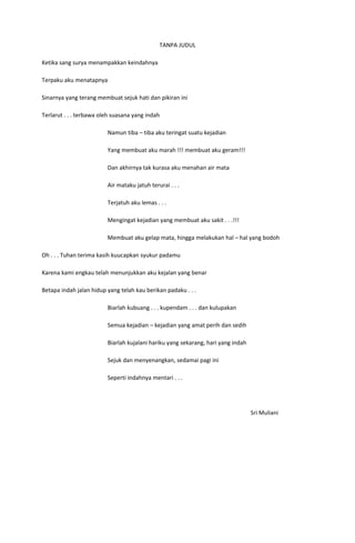 TANPA JUDUL

Ketika sang surya menampakkan keindahnya

Terpaku aku menatapnya

Sinarnya yang terang membuat sejuk hati dan pikiran ini

Terlarut . . . terbawa oleh suasana yang indah

                         Namun tiba – tiba aku teringat suatu kejadian

                         Yang membuat aku marah !!! membuat aku geram!!!

                         Dan akhirnya tak kurasa aku menahan air mata

                         Air mataku jatuh terurai . . .

                         Terjatuh aku lemas . . .

                         Mengingat kejadian yang membuat aku sakit . . .!!!

                         Membuat aku gelap mata, hingga melakukan hal – hal yang bodoh

Oh . . . Tuhan terima kasih kuucapkan syukur padamu

Karena kami engkau telah menunjukkan aku kejalan yang benar

Betapa indah jalan hidup yang telah kau berikan padaku . . .

                         Biarlah kubuang . . . kupendam . . . dan kulupakan

                         Semua kejadian – kejadian yang amat perih dan sedih

                         Biarlah kujalani hariku yang sekarang, hari yang indah

                         Sejuk dan menyenangkan, sedamai pagi ini

                         Seperti indahnya mentari . . .




                                                                                  Sri Muliani
 