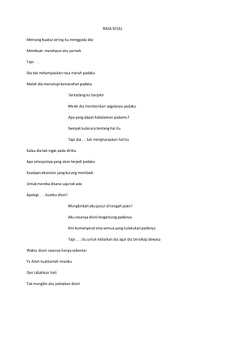 RASA SESAL

Memang kuakui sering ku menggoda dia

Membuat marahpun aku pernah

Tapi . . .

Dia tak melampiaskan rasa marah padaku

Malah dia menutupi kemarahan padaku

                               Terkadang ku berpikir

                               Meski dia memberikan segalanya padaku

                               Apa yang dapat kubalaskan padamu?

                               Sempat kubicara tentang hal itu

                               Tapi dia . . .tak mengharapkan hal itu

Kalau dia tak ingat pada diriku

Apa selanjutnya yang akan terjadi padaku

Keadaan ekonomi yang kurang membaik

Untuk mereka disana saja tak ada

Apalagi . . . buatku disini!

                               Mungkinkah aku putur di tengah jalan?

                               Aku rasanya disini tergantung padanya

                               Kini kumenyesal atas semua yang kulakukan padanya

                               Tapi . . . itu untuk kebaikan dia agar dia bersikap dewasa

Waktu disini rasanya hanya sebentar

Ya Allah kuatkanlah imanku

Dan tabahkan hati

Tak mungkin aku paksakan disini
 
