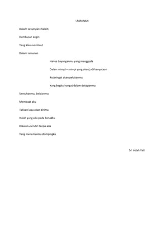 LAMUNAN

Dalam kesunyian malam

Hembusan angin

Yang kian membaut

Dalam lamunan

                          Hanya bayanganmu yang menggoda

                          Dalam mimpi – mimpi yang akan jadi kenyataan

                          Kuteringat akan pelukanmu

                          Yang begitu hangat dalam dekapanmu

Sentuhanmu, belaianmu

Membuat aku

Takkan lupa akan dirimu

Itulah yang ada pada benakku

Dikala kusendiri tanpa ada

Yang menemaniku dismpingku




                                                                         Sri Indah Yati
 