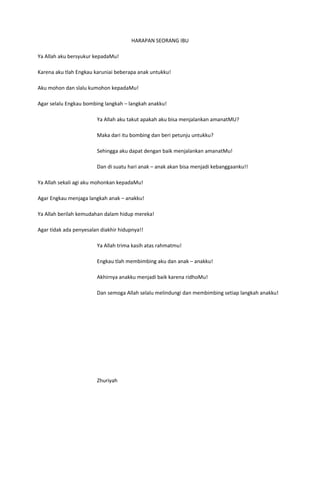 HARAPAN SEORANG IBU

Ya Allah aku bersyukur kepadaMu!

Karena aku tlah Engkau karuniai beberapa anak untukku!

Aku mohon dan slalu kumohon kepadaMu!

Agar selalu Engkau bombing langkah – langkah anakku!

                        Ya Allah aku takut apakah aku bisa menjalankan amanatMU?

                        Maka dari itu bombing dan beri petunju untukku?

                        Sehingga aku dapat dengan baik menjalankan amanatMu!

                        Dan di suatu hari anak – anak akan bisa menjadi kebanggaanku!!

Ya Allah sekali agi aku mohonkan kepadaMu!

Agar Engkau menjaga langkah anak – anakku!

Ya Allah berilah kemudahan dalam hidup mereka!

Agar tidak ada penyesalan diakhir hidupnya!!

                        Ya Allah trima kasih atas rahmatmu!

                        Engkau tlah membimbing aku dan anak – anakku!

                        Akhirnya anakku menjadi baik karena ridhoMu!

                        Dan semoga Allah selalu melindungi dan membimbing setiap langkah anakku!




                        Zhuriyah
 