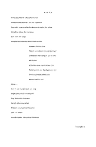 CINTA

Cinta adalah tanda rahasia Ketuhanan

Cinta menimbulkan rasa pilu dan kepedihan

Rasa sakit yang menghambur ke seluruh badan dan tulang

Cinta bisa datang dari manapun

Baik bumi dan langit

Cinta berlabuh dan berakhir di hadirat Illahi

                            Apa yang disebut cinta

                            Adakah kamu dapat menerangkannya?

                            Cinta dapat menerangkan apa itu cinta

                            Ketahuilah . . .

                            Wahai kau yang menginginkan cinta

                            Takkan pernah kau dapat yang kau cari

                            Walau segenap bukit kau cari

                            Karena ia ada di hati

Cinta . . .

Hari ini ada mungkin esok kan pergi

Begitu yang terjadi silih berganti

Bagi pendamba cinta sejati

Carilah dalam relung hati

Di dalam kesunyian dan kesepian

Saat kau sendiri

Duduk terpekur menghadap Illahi Robbi




                                                                    Endang Eka S
 