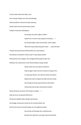 Di saat malam telah tiba hatiku sunyi

Aku meratapi hidupku dari dulu tiada bahagia

Selalu disisihkan mulai kecil sampai sekarang

Setiap malam aku bersujud berdoa supaya

Hidupku merasakan kebahagiaan

                          Ibu kenapa aku selalu engkau sisihkan

                          Apakah aku ini bukan anak yang kamu kandung . . .?

                          Ibu kenapa engkau selalu memarahiku, selalu engkau

                          Memarahi tanpa sebab yang pasti selalu . . . selalu bersalah

Hidupku beranjak dewasa Alhamdulillah aku sudah bekerja

Aku bekerja di sekolahan melamar jadi TU tapi kepala sekolah

Menyarankan aku mengajar. Aku mengajar bekerja pagi sampai sore

Meskipun aku sudah besar masih diomeli betapa malang nasibku

                          Setiap malam aku merasakan kesendirian

                          Pagi mengajar malam dirumah setiap hari berganti hari

                          Itu yang saya lakukan, dan akhirnya hatiku merasakan

                          Bapak ibuku selalu mengusirnya tidak satu dua cowok

                          Aku mengenal cowok yang tak direstui oleh kedua

                          Orang tuaku tapi sampai sekarang aku berjalan

Setiap keluarpun aku beck strit kenapa uku begini . . .!

Ingin aku terus terang tapi tidak berani

Kenapa ibu bapakku tidak mengerti perasaanku

Aku bangga mempunyai cowok dia, dia memperhatikan aku

Aku bisa bermanja, bercanda dengan dia, dia segalanya buatku

                          Aku sering curhat dengan dia, seandainya aku

                          Berpisah aku tidak tahu, aku ingin hanya kematianlah
 