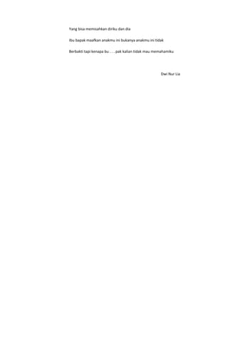 Yang bisa memisahkan diriku dan dia

Ibu bapak maafkan anakmu ini bukanya anakmu ini tidak

Berbakti tapi kenapa bu . . . pak kalian tidak mau memahamiku




                                                     Dwi Nur Lia
 