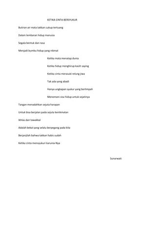 KETIKA CINTA BERSYUKUR

Butiran air mata takkan cukup tertuang

Dalam lembaran hidup manusia

Segala bentuk dan rasa

Menjadi bumbu hidup yang nikmat

                         Ketika mata menatap dunia

                         Ketika hidup menghirup kasih saying

                         Ketika cinta merasuki relung jiwa

                         Tak ada yang abadi

                         Hanya ungkapan syukur yang berlimpah

                         Menemani sisa hidup untuk sejatinya

Tangan menadahkan sejuta harapan

Untuk bisa berjalan pada sejuta kenikmatan

Ikhlas dan tawakkal

Adalah bekal yang selalu berpegang pada kita

Berjanjilah bahwa takkan habis sudah

Ketika cinta mensyukuri karunia-Nya




                                                                Sunarwati
 