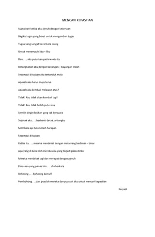 MENCARI KEPASTIAN

Suatu hari ketika aku penuh dengan keceriaan

Bagiku tugas yang berat untuk mengemban tugas

Tugas yang sangat berat kata orang

Untuk menempuh liku – liku

Dan . . . aku putuskan pada waktu itu

Berangkatlah aku dengan bayangan – bayangan Indah

Sesampai di tujuan aku tertunduk malu

Apakah aku harus maju terus

Apakah aku kembali melawan arus?

Tidak! Aku tidak akan kembali lagi!

Tidak! Aku tidak boleh putus asa

Semilir dingin bisikan yang tak bersuara

Sejenak aku . . . berhenti detak jantungku

Membara api tuk meraih harapan

Sesampai di tujuan

Ketika itu . . . mereka mendekat dengan mata yang berbinar – binar

Apa yang di kata oleh mereka apa yang terjadi pada diriku

Mereka mendekat lagi dan merapat dengan penuh

Perasaan yang panas lalu . . . dia berkata

Bohoong . . . Bohoong kamu!!

Pembohong . . .dan puaslah mereka dan puaslah aku untuk mencari kepastian

                                                                            Karyadi
 