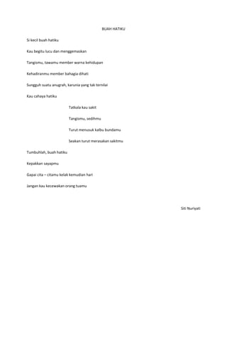 BUAH HATIKU

Si kecil buah hatiku

Kau begitu lucu dan menggemaskan

Tangismu, tawamu member warna kehidupan

Kehadiranmu member bahagia dihati

Sungguh suatu anugrah, karunia yang tak ternilai

Kau cahaya hatiku

                         Tatkala kau sakit

                         Tangismu, sedihmu

                         Turut menusuk kalbu bundamu

                         Seakan turut merasakan sakitmu

Tumbuhlah, buah hatiku

Kepakkan sayapmu

Gapai cita – citamu kelak kemudian hari

Jangan kau kecewakan orang tuamu




                                                           Siti Nuriyati
 