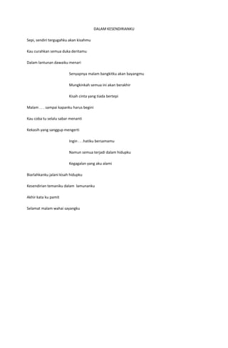 DALAM KESENDIRIANKU

Sepi, sendiri tergugahku akan kisahmu

Kau curahkan semua duka deritamu

Dalam lantunan dawaiku menari

                         Senyapnya malam bangkitku akan bayangmu

                         Mungkinkah semua ini akan berakhir

                         Kisah cinta yang tiada bertepi

Malam . . . sampai kapanku harus begini

Kau coba tu selalu sabar menanti

Kekasih yang sanggup mengerti

                         Ingin . . .hatiku bersamamu

                         Namun semua terjadi dalam hidupku

                         Kegagalan yang aku alami

Biarlahkanku jalani kisah hidupku

Kesendirian temaniku dalam lamunanku

Akhir kata ku pamit

Selamat malam wahai sayangku
 