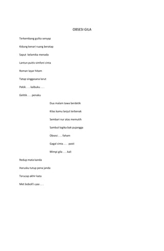 OBSESI GILA

Terkembang gulita senyap

Kidung kenari ruang beratap

Saput kelamika menada

Lantun puitis simfoni cinta

Roman layar hitam

Tatap singgasana larut

Pekik . . . kalbuku . . .

Gelitik . . . penaku

                            Dua malam tawa berdetik

                            Kilas kamu lanjut terbenak

                            Sembari nur atas memutih

                            Sambut logika bak pujangga

                            Obsesi . . . faham

                            Gagal cinta . . . pasti

                            Mimpi gila . . . kali

Redup mata kanda

Harusku tutup pena janda

Terucap akhir kata

Met boboX’s yaa . . .
 