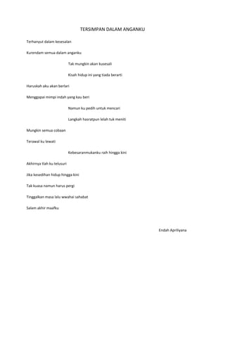 TERSIMPAN DALAM ANGANKU

Terhanyut dalam kesesalan

Kurendam semua dalam anganku

                            Tak mungkin akan kusesali

                            Kisah hidup ini yang tiada berarti

Haruskah aku akan berlari

Menggapai mimpi indah yang kau beri

                            Namun ku pedih untuk mencari

                            Langkah hasratpun lelah tuk meniti

Mungkin semua cobaan

Terawal ku lewati

                            Kebesaranmukanku raih hingga kini

Akhirnya tlah ku telusuri

Jika kesedihan hidup hingga kini

Tak kuasa namun harus pergi

Tinggalkan masa lalu wwahai sahabat

Salam akhir maafku




                                                                 Endah Apriliyana
 