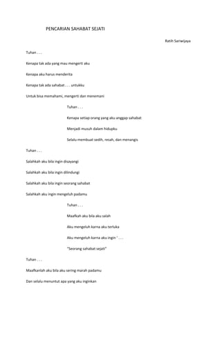 PENCARIAN SAHABAT SEJATI

                                                                        Ratih Sariwijaya

Tuhan . . .

Kenapa tak ada yang mau mengerti aku

Kenapa aku harus menderita

Kenapa tak ada sahabat . . . untukku

Untuk bisa memahami, mengerti dan menemani

                          Tuhan . . .

                          Kenapa setiap orang yang aku anggap sahabat

                          Menjadi musuh dalam hidupku

                          Selalu membuat sedih, resah, dan menangis

Tuhan . . .

Salahkah aku bila ingin disayangi

Salahkah aku bila ingin dilindungi

Salahkah aku bila ingin seorang sahabat

Salahkah aku ingin mengeluh padamu

                          Tuhan . . .

                          Maafkah aku bila aku salah

                          Aku mengeluh karna aku terluka

                          Aku mengeluh karna aku ingin ‘ . . .

                          “Seorang sahabat sejati”

Tuhan . . .

Maafkanlah aku bila aku sering marah padamu

Dan selalu menuntut apa yang aku inginkan
 