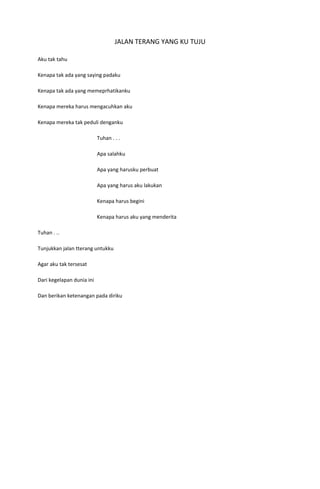 JALAN TERANG YANG KU TUJU

Aku tak tahu

Kenapa tak ada yang saying padaku

Kenapa tak ada yang memeprhatikanku

Kenapa mereka harus mengacuhkan aku

Kenapa mereka tak peduli denganku

                           Tuhan . . .

                           Apa salahku

                           Apa yang harusku perbuat

                           Apa yang harus aku lakukan

                           Kenapa harus begini

                           Kenapa harus aku yang menderita

Tuhan . ..

Tunjukkan jalan tterang untukku

Agar aku tak tersesat

Dari kegelapan dunia ini

Dan berikan ketenangan pada diriku
 