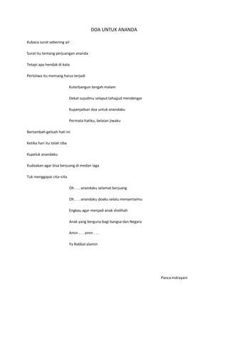 DOA UNTUK ANANDA

Kubaca surat sebening air

Surat itu tentang perjuangan ananda

Tetapi apa hendak di kata

Peristiwa itu memang harus terjadi

                             Kuterbangun tengah malam

                             Dekat sujudmu selaput tahajjud mendengar

                             Kupanjatkan doa untuk anandaku

                             Permata hatiku, belaian jiwaku

Bertambah gelisah hati ini

Ketika hari itu telah tiba

Kupeluk anandaku

Kudoakan agar bisa berjuang di medan laga

Tuk menggapai cita–cita

                             Oh . . . anandaku selamat berjuang

                             Oh . . . anandaku doaku selalu menyertaimu

                             Engkau agar menjadi anak sholihah

                             Anak yang berguna bagi bangsa dan Negara

                             Amin . . . amin . . .

                             Ya Rabbal alamin




                                                                          Panca Indrayani
 