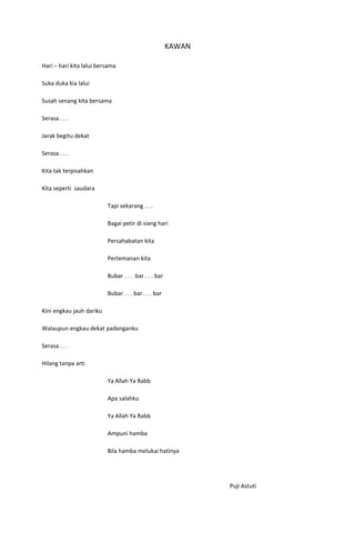 KAWAN

Hari – hari kita lalui bersama

Suka duka kia lalui

Susah senang kita bersama

Serasa . . .

Jarak begitu dekat

Serasa . . .

Kita tak terpisahkan

Kita seperti saudara

                          Tapi sekarang . . .

                          Bagai petir di siang hari

                          Persahabatan kita

                          Pertemanan kita

                          Bubar . . . bar . . . bar

                          Bubar . . . bar . . . bar

Kini engkau jauh dariku

Walaupun engkau dekat padanganku

Serasa . . .

Hilang tanpa arti

                          Ya Allah Ya Rabb

                          Apa salahku

                          Ya Allah Ya Rabb

                          Ampuni hamba

                          Bila hamba melukai hatinya




                                                              Puji Astuti
 