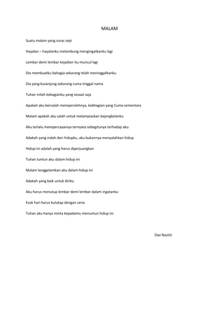MALAM

Suatu malam yang sunyi sepi

Hayalan – hayalanku melambung mengingatkanku lagi

Lembar demi lembar kejadian itu muncul lagi

Dia membuatku bahagia sekarang telah meninggalkanku

Dia yang kusanjung sekarang cuma tinggal nama

Tuhan inilah kebagianku yang sesaat saja

Apakah aku bersalah memperolehnya, kebhagian yang Cuma sementara

Malam apakah aku salah untuk melampiaskan kejengkelanku

Aku terlalu mempercayainya ternyata sebegitunya terhadap aku

Adakah yang indah dari hidupku, aku bukannya menyalahkan hidup

Hidup ini adalah yang harus diperjuangkan

Tuhan tuntun aku dalam hidup ini

Malam tenggelamkan aku dalam hidup ini

Adakah yang baik untuk diriku

Aku harus menutup lembar demi lembar dalam ingatanku

Esok hari harus kutatap dengan ceria

Tuhan aku hanya minta kepadamu menuntun hidup ini




                                                                   Dwi Nastiti
 