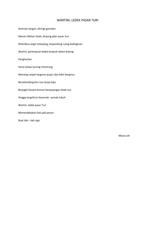 WARTINI, LEDEK PASAR TURI

Gemulai tangan, diiringi gamelan

Menari dikitari lelaki, diujung jalan pasar turi

Dihembus angin telanjang, terpandang ruang kedinginan

Wartini, perempuan ledek terjatuh dalam kidung

Penghasilan

Sorot lampu kuning menerang

Menatap wajah tergores pupur dan bibir bergincu

Berselendang biru tua tanpa baju

Berjoget kesana kemari berpasangan lelaki tua

Hingga tergelincir kesemak –semak tubuh

Wartini, ledek pasar Turi

Memerdekakan hati jadi penari

Buat laki – laki sapi




                                                                Masnu’ah
 