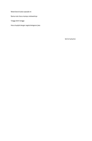 Meski berat kulalui episode ini

Namun aku harus mampu melewatinya

Tangga demi tangga

Harus kupijak dengan segala ketegaran jiwa




                                             Siti Sri Suhartini
 