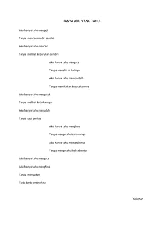 HANYA AKU YANG TAHU

Aku hanya tahu mengeji

Tanpa mencermin diri sendiri

Aku hanya tahu mencaci

Tanpa melihat keburukan sendiri

                         Aku hanya tahu mengata

                         Tanpa meneliti isi hatinya

                         Aku hanya tahu membantah

                         Tanpa memikirkan kesusahannya

Aku hanya tahu mengutuk

Tanpa melihat kebaikannya

Aku hanya tahu menuduh

Tanpa usul periksa

                         Aku hanya tahu menghina

                         Tanpa mengetahui rahasianya

                         Aku hanya tahu memarahinya

                         Tanpa mengetahui hal sebentar

Aku hanya tahu mengata

Aku hanya tahu menghina

Tanpa menyadari

Tiada beda antara kita




                                                          Solichah
 