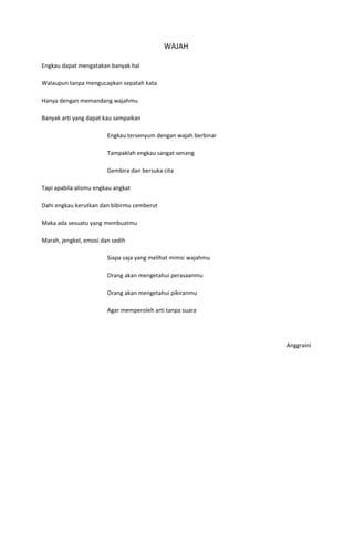 WAJAH

Engkau dapat mengatakan banyak hal

Walaupun tanpa mengucapkan sepatah kata

Hanya dengan memandang wajahmu

Banyak arti yang dapat kau sampaikan

                        Engkau tersenyum dengan wajah berbinar

                        Tampaklah engkau sangat senang

                        Gembira dan bersuka cita

Tapi apabila alismu engkau angkat

Dahi engkau kerutkan dan bibirmu cemberut

Maka ada sesuatu yang membuatmu

Marah, jengkel, emosi dan sedih

                        Siapa saja yang melihat mimic wajahmu

                        Orang akan mengetahui perasaanmu

                        Orang akan mengetahui pikiranmu

                        Agar memperoleh arti tanpa suara




                                                                 Anggraini
 
