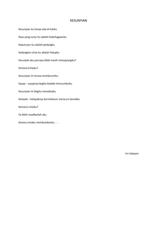 KESUNYIAN

Kesunyian itu hanya ada di hatiku

Rasa yang sunyi itu adalah kebehagiaanku

Keputusan itu adalah pedangku

Sedangkan cinta itu adalah hidupku

Haruskah aku percaya Allah masih menyayangiku?

Dimana Cintaku?

Kesunyian ini terasa membunuhku

Sayap – sayapnya begitu biadab mencumbuiku

Kesunyian ini begitu menyiksaku

Kelopak – kelopaknya bermekaran meracuni benakku

Kemana cintaku?

Ya Allah maafkanlah aku

Karena cintaku membutakanku . . .




                                                       Iin Indayani
 