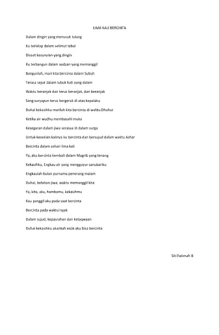 LIMA KALI BERCINTA

Dalam dingin yang menusuk tulang

Ku terlelap dalam selimut tebal

Disaat kesunyian yang dingin

Ku terbangun dalam aadzan yang memanggil

Bangunlah, mari kita bercinta dalam Subuh

Terasa sejuk dalam lubuk hati yang dalam

Waktu beranjak dan terus beranjak, dan beranjak

Sang suryapun terus bergerak di atas kepalaku

Duhai kekasihku marilah kita bercinta di waktu Dhuhur

Ketika air wudhu membasahi muka

Kesegaran dalam jiwa serasaa di dalam surga

Untuk kesekian kalinya ku bercinta dan bersujud dalam waktu Ashar

Bercinta dalam sehari lima kali

Ya, aku bercinta kembali dalam Magrib yang tenang

Kekasihku, Engkau air yang mengguyur sanubariku

Engkaulah bulan purnama penerang malam

Duhai, belahan jiwa, waktu memanggil kita

Ya, kita, aku, hambamu, kekasihmu

Kau panggil aku pada saat bercinta

Bercinta pada waktu Isyak

Dalam sujud, kepasrahan dan ketaqwaan

Duhai kekasihku akankah esok aku bisa bercinta




                                                                    Siti Fatimah B
 
