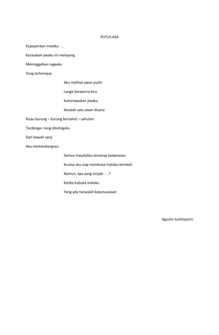 PUTUS ASA

Kupejamkan mataku . . .

Kurasakan jiwaku ini melayang

Meninggalkan ragaaku

Yang terhempas

                       Aku melihat awan putih

                       Langit berwarna biru

                       Kuhempaskan jiwaku

                       Kesalah satu awan disana

Kicau burung – burung bersahut – sahutan

Terdengar riang ditelingaku

Dari bawah sana

Aku memandangnya

                       Semua masalahku terserap kedamaian

                       Kurasa aku siap membuka mataku kembali

                       Namun, apa yang terjadi . . .?

                       Ketika kubuka mataku

                       Yang ada hanyalah keputusasaan




                                                                Agustin Sulistiyorini
 