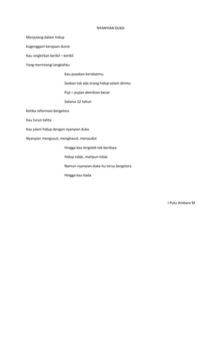 NYANYIAN DUKA

Menjulang dalam hidup

Kugenggam kerajaan dunia

Kau singkirkan kerikil – kerikil

Yang merintangi langkahku

                         Kau puaskan kerabatmu

                         Seakan tak ada orang hidup selain dirimu

                         Puji – pujian demikian besar

                         Selama 32 tahun

Ketika reformasi bergelora

Kau turun tahta

Kau jalani hidup dengan nyanyian duka

Nyanyian mengusut, menghasut, menyudut

                         Hingga kau tergolek tak berdaya

                         Hidup tidak, matipun tidak

                         Namun nyanyian duka itu terus bergelora

                         Hingga kau tiada




                                                                    I Putu Ambara M
 