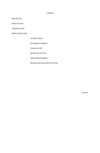 LARA

Duka dan lara

Adlah satu kata

Yang tak terpisah

Dalam anugrah Cinta

                      Lara dan nestapa

                      Itu yang dirasa baginya

                      Yang putus cinta

                      Nestapa dan air mata

                      Selalu melanda baginya

                      Mereka yang merasa dunia ini hampa




                                                           Sumarni
 