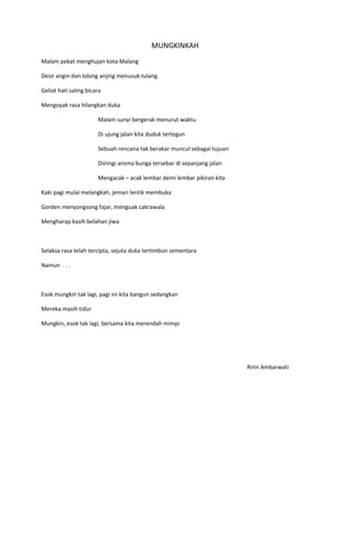 MUNGKINKAH
Malam pekat menghujan kota Malang

Desir angin dan lolong anjing menusuk tulang

Geliat hati saling bicara

Mengoyak rasa hilangkan duka

                       Malam sunyi bergerak menurut waktu

                       Di ujung jalan kita duduk tertegun

                       Sebuah rencana tak berakar muncul sebagai tujuan

                       Diiringi aroma bunga tersebar di sepanjang jalan

                       Mengacak – acak lembar demi lembar pikiran kita

Kaki pagi mulai melangkah, jemari lentik membuka

Gorden menyongsong fajar, menguak cakrawala

Mengharap kasih belahan jiwa



Selaksa rasa telah tercipta, sejuta duka tertimbun sementara

Namun . . .



Esok mungkin tak lagi, pagi ini kita bangun sedangkan

Mereka masih tidur

Mungkin, esok tak lagi, bersama kita merendah mimpi




                                                                          Ririn Ambarwati
 