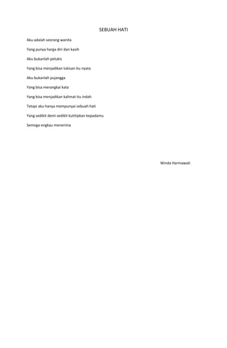 SEBUAH HATI
Aku adalah seorang wanita

Yang punya harga diri dan kasih

Aku bukanlah pelukis

Yang bisa menjadikan lukisan itu nyata

Aku bukanlah pujangga

Yang bisa merangkai kata

Yang bisa menjadikan kalimat itu indah

Tetapi aku hanya mempunyai sebuah hati

Yang sedikit demi sedikit kutitipkan kepadamu

Semoga engkau menerima




                                                        Winda Harmawati
 