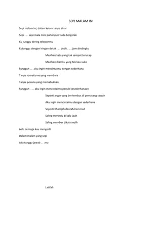 SEPI MALAM INI
Sepi malam ini, dalam kelam tanpa sinar

Sepi . . . sepi mala mini pohonpun tiada bergerak

Ku tunggu dering teleponmu

Kutunggu dengan iringan detak . . . detik . .. . jam dindingku

                       Maafkan kata yang tak sempat terucap

                       Maafkan diamku yang tak kau suka

Sungguh . . . aku ingin mencintaimu dengan sederhana

Tanpa romatisme yang membara

Tanpa pesona yang memabukkan

Sungguh . . . aku ingin mencintaimu penuh kesederhanaan

                       Seperti angin yang berhembus di pematang sawah

                       Aku ingin mencintaimu dengan sederhana

                       Seperti Khadijah dan Muhammad

                       Saling merindu di kala jauh

                       Saling member dikala sedih

Aeh, semoga kau mengerti

Dalam malam yang sepi

Aku tunggu jawab . . .mu




                       Latifah
 