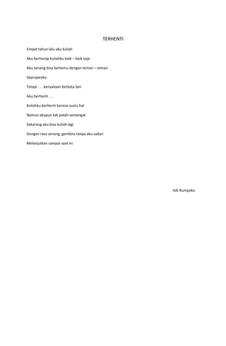 TERHENTI
Empat tahun lalu aku kuliah

Aku berharap kuliahku baik – baik saja

Aku senang bisa bertemu dengan teman – teman

Sepropesiku

Tetapi . . . kenyataan berkata lain

Aku berhenti . . .

Kuliahku berhenti karena suatu hal

Namun akupun tak patah semangat

Sekarang aku bisa kuliah lagi

Dengan rasa senang, gembira tanpa aku sadari

Melanjutkan sampai saat ini




                                                      Adi Rumpoko
 