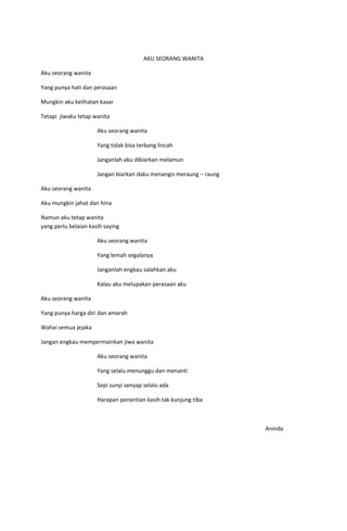 AKU SEORANG WANITA

Aku seorang wanita

Yang punya hati dan perasaan

Mungkin aku kelihatan kasar

Tetapi jiwaku tetap wanita

                      Aku seorang wanita

                      Yang tidak bisa terbang lincah

                      Janganlah aku dibiarkan melamun

                      Jangan biarkan daku menangis meraung – raung

Aku seorang wanita

Aku mungkin jahat dan hina

Namun aku tetap wanita
yang perlu belaian kasih saying

                      Aku seorang wanita

                      Yang lemah segalanya

                      Janganlah engkau salahkan aku

                      Kalau aku melupakan perasaan aku

Aku seorang wanita

Yang punya harga diri dan amarah

Wahai semua jejaka

Jangan engkau mempermainkan jiwa wanita

                      Aku seorang wanita

                      Yang selalu menunggu dan menanti

                      Sepi sunyi senyap selalu ada

                      Harapan penantian kasih tak kunjung tiba



                                                                     Aninda
 