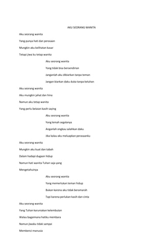 AKU SEORANG WANITA

Aku seorang wanita

Yang punya hati dan perasaan

Mungkin aku kelihatan kasar

Tetapi jiwa ku tetap wanita

                      Aku seorang wanita

                      Yang tidak bisa bersendirian

                      Janganlah aku dibiarkan tanpa teman

                      Jangan biarkan daku duka tanpa keluhan

Aku seorang wanita

Aku mungkin jahat dan hina

Namun aku tetap wanita

Yang perlu belaian kasih saying

                      Aku seorang wanita

                      Yang lemah segalanya

                      Anganlah engkau salahkan daku

                      Jika kalau aku meluapkan perasaanku

Aku seorang wanita

Mungkin aku kuat dan tabah

Dalam hadapi dugaan hidup

Namun hati wanita Tuhan saja yang

Mengetahuinya

                      Aku seorang wanita

                      Yang memerlukan teman hidup

                      Bukan karena aku tidak beramarah

                      Tapi karena perlukan kasih dan cinta

Aku seorang wanita

Yang Tuhan karuniakan kelembutan

Walau bagaimana hatiku membara

Namun jiwaku tidak sampai

Membenci manusia
 